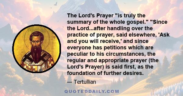 The Lord's Prayer is truly the summary of the whole gospel. Since the Lord...after handling over the practice of prayer, said elsewhere, 'Ask and you will receive,' and since everyone has petitions which are peculiar to
