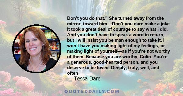 Don’t you do that.” She turned away from the mirror, toward him. “Don’t you dare make a joke. It took a great deal of courage to say what I did. And you don’t have to speak a word in return, but I will insist you be man