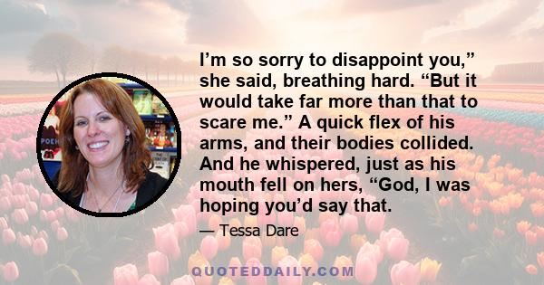 I’m so sorry to disappoint you,” she said, breathing hard. “But it would take far more than that to scare me.” A quick flex of his arms, and their bodies collided. And he whispered, just as his mouth fell on hers, “God,