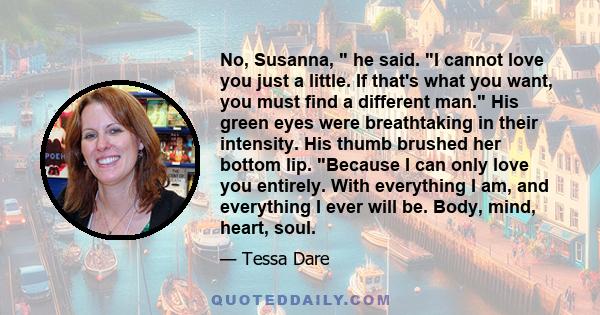 No, Susanna, he said. I cannot love you just a little. If that's what you want, you must find a different man. His green eyes were breathtaking in their intensity. His thumb brushed her bottom lip. Because I can only