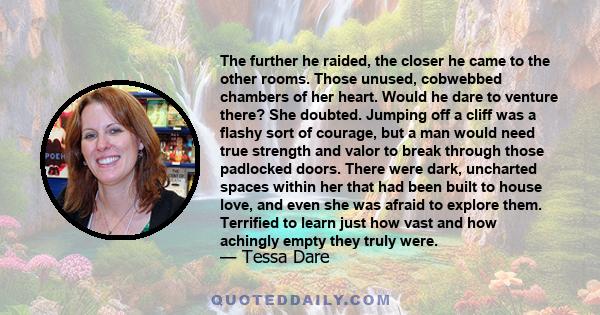 The further he raided, the closer he came to the other rooms. Those unused, cobwebbed chambers of her heart. Would he dare to venture there? She doubted. Jumping off a cliff was a flashy sort of courage, but a man would