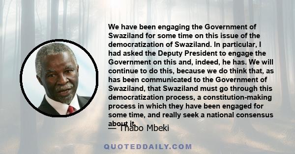 We have been engaging the Government of Swaziland for some time on this issue of the democratization of Swaziland. In particular, I had asked the Deputy President to engage the Government on this and, indeed, he has. We