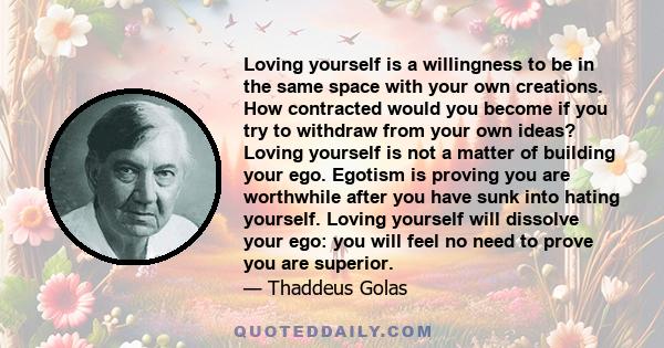 Loving yourself is a willingness to be in the same space with your own creations. How contracted would you become if you try to withdraw from your own ideas? Loving yourself is not a matter of building your ego. Egotism