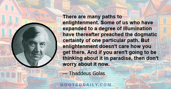 There are many paths to enlightenment. Some of us who have expanded to a degree of illumination have thereafter preached the dogmatic certainty of one particular path. But enlightenment doesn't care how you get there.