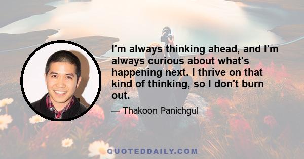 I'm always thinking ahead, and I'm always curious about what's happening next. I thrive on that kind of thinking, so I don't burn out. And I think that's a sign - if you can't stop thinking about your job, in a positive