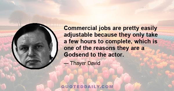 Commercial jobs are pretty easily adjustable because they only take a few hours to complete, which is one of the reasons they are a Godsend to the actor.