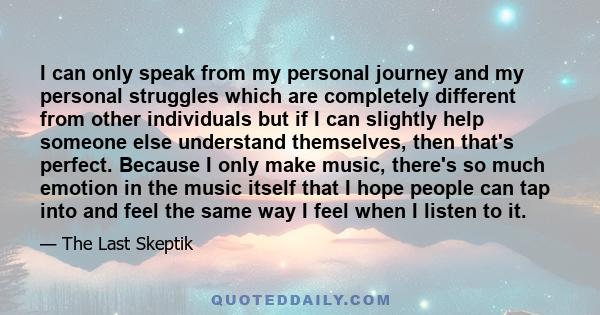 I can only speak from my personal journey and my personal struggles which are completely different from other individuals but if I can slightly help someone else understand themselves, then that's perfect. Because I