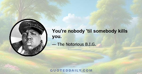 You're nobody 'til somebody kills you.