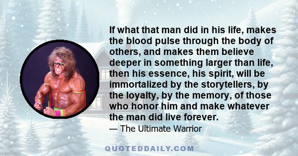 If what that man did in his life, makes the blood pulse through the body of others, and makes them believe deeper in something larger than life, then his essence, his spirit, will be immortalized by the storytellers, by