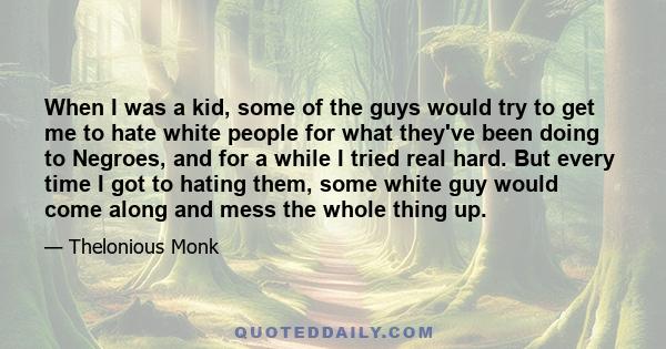 When I was a kid, some of the guys would try to get me to hate white people for what they've been doing to Negroes, and for a while I tried real hard. But every time I got to hating them, some white guy would come along