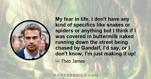My fear in life, I don't have any kind of specifics like snakes or spiders or anything but I think if I was covered in buttermilk naked running down the street being chased by Gandalf, I'd say, or I don't know, I'm just