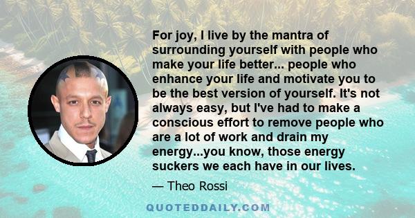 For joy, I live by the mantra of surrounding yourself with people who make your life better... people who enhance your life and motivate you to be the best version of yourself. It's not always easy, but I've had to make