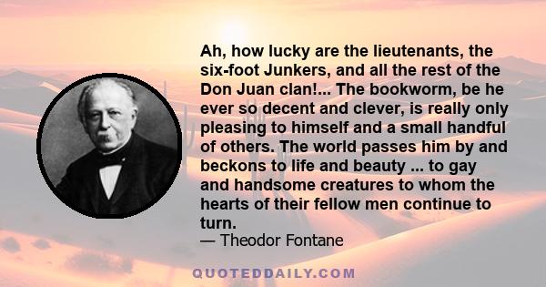 Ah, how lucky are the lieutenants, the six-foot Junkers, and all the rest of the Don Juan clan!... The bookworm, be he ever so decent and clever, is really only pleasing to himself and a small handful of others. The