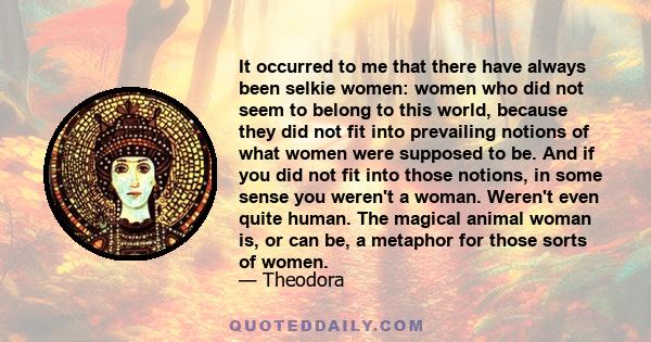 It occurred to me that there have always been selkie women: women who did not seem to belong to this world, because they did not fit into prevailing notions of what women were supposed to be. And if you did not fit into