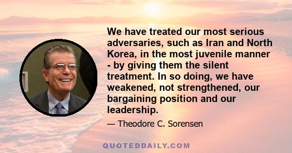 We have treated our most serious adversaries, such as Iran and North Korea, in the most juvenile manner - by giving them the silent treatment. In so doing, we have weakened, not strengthened, our bargaining position and