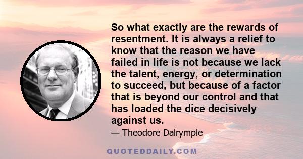 So what exactly are the rewards of resentment. It is always a relief to know that the reason we have failed in life is not because we lack the talent, energy, or determination to succeed, but because of a factor that is