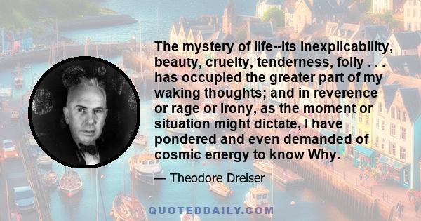 The mystery of life--its inexplicability, beauty, cruelty, tenderness, folly . . . has occupied the greater part of my waking thoughts; and in reverence or rage or irony, as the moment or situation might dictate, I have