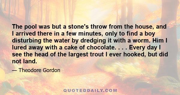 The pool was but a stone's throw from the house, and I arrived there in a few minutes, only to find a boy disturbing the water by dredging it with a worm. Him I lured away with a cake of chocolate. . . . Every day I see