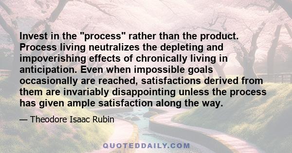 Invest in the process rather than the product. Process living neutralizes the depleting and impoverishing effects of chronically living in anticipation. Even when impossible goals occasionally are reached, satisfactions