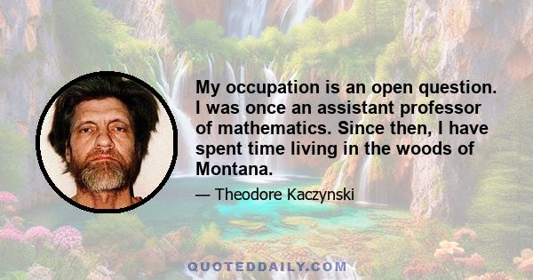 My occupation is an open question. I was once an assistant professor of mathematics. Since then, I have spent time living in the woods of Montana.