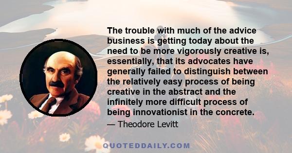 The trouble with much of the advice business is getting today about the need to be more vigorously creative is, essentially, that its advocates have generally failed to distinguish between the relatively easy process of