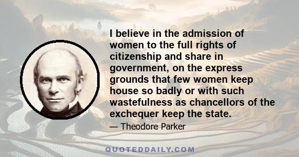 I believe in the admission of women to the full rights of citizenship and share in government, on the express grounds that few women keep house so badly or with such wastefulness as chancellors of the exchequer keep the