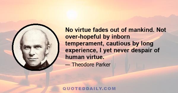 No virtue fades out of mankind. Not over-hopeful by inborn temperament, cautious by long experience, I yet never despair of human virtue.