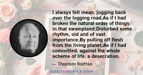 I always felt mean, jogging back over the logging road,As if I had broken the natural order of things in that swampland;Disturbed some rhythm, old and of vast importance,By pulling off flesh from the living planet;As if