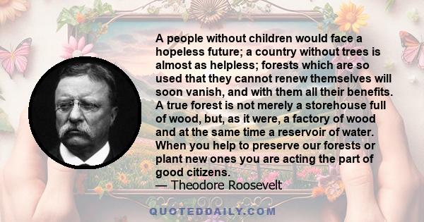 A people without children would face a hopeless future; a country without trees is almost as helpless; forests which are so used that they cannot renew themselves will soon vanish, and with them all their benefits. A