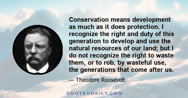 Conservation means development as much as it does protection. I recognize the right and duty of this generation to develop and use the natural resources of our land; but I do not recognize the right to waste them, or to