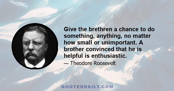 Give the brethren a chance to do something, anything, no matter how small or unimportant. A brother convinced that he is helpful is enthusiastic.