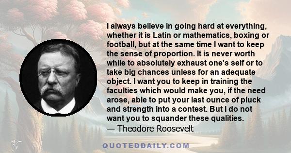 I always believe in going hard at everything, whether it is Latin or mathematics, boxing or football, but at the same time I want to keep the sense of proportion. It is never worth while to absolutely exhaust one's self