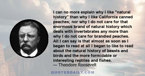 I can no more explain why I like natural history than why I like California canned peaches; nor why I do not care for that enormous brand of natural history which deals with invertebrates any more than why I do not care
