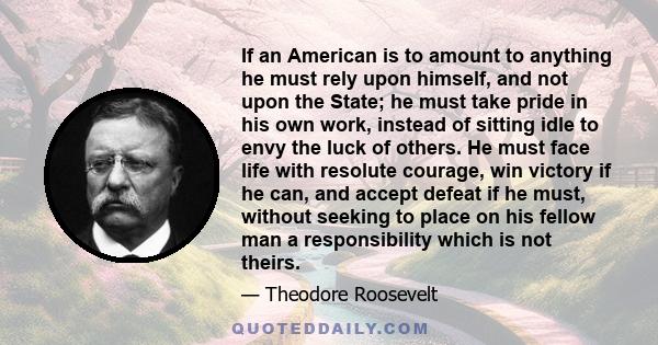 If an American is to amount to anything he must rely upon himself, and not upon the State; he must take pride in his own work, instead of sitting idle to envy the luck of others. He must face life with resolute courage,
