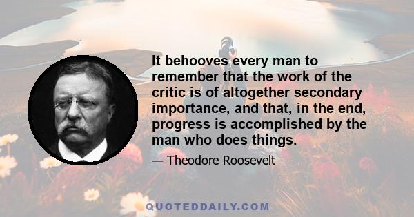 It behooves every man to remember that the work of the critic is of altogether secondary importance, and that, in the end, progress is accomplished by the man who does things.