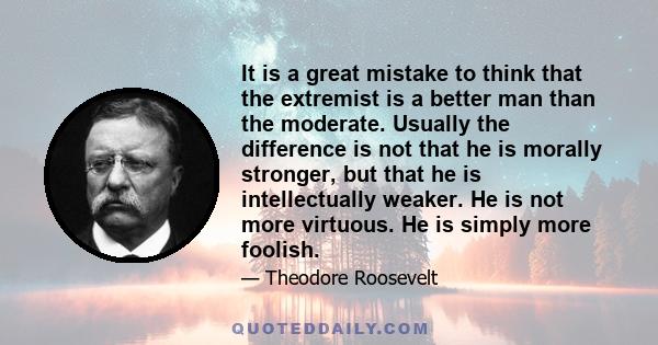 It is a great mistake to think that the extremist is a better man than the moderate. Usually the difference is not that he is morally stronger, but that he is intellectually weaker. He is not more virtuous. He is simply
