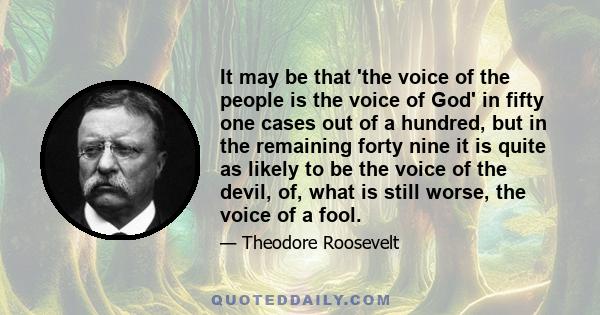 It may be that 'the voice of the people is the voice of God' in fifty one cases out of a hundred, but in the remaining forty nine it is quite as likely to be the voice of the devil, of, what is still worse, the voice of