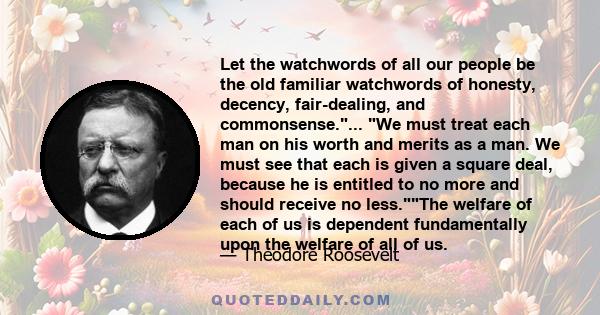 Let the watchwords of all our people be the old familiar watchwords of honesty, decency, fair-dealing, and commonsense.... We must treat each man on his worth and merits as a man. We must see that each is given a square
