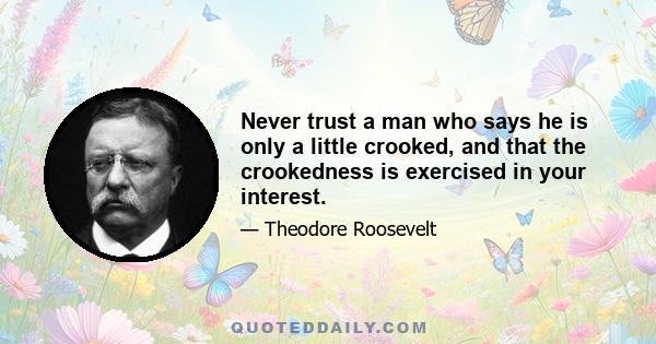 Never trust a man who says he is only a little crooked, and that the crookedness is exercised in your interest.