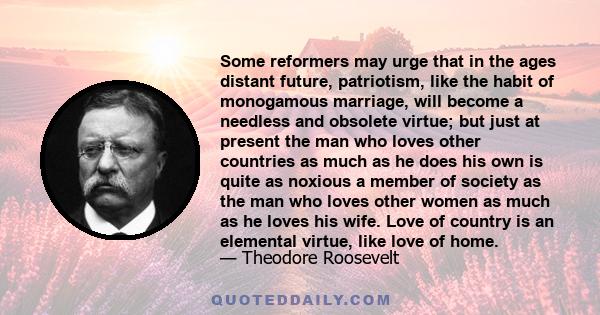 Some reformers may urge that in the ages distant future, patriotism, like the habit of monogamous marriage, will become a needless and obsolete virtue; but just at present the man who loves other countries as much as he