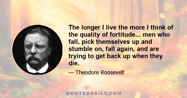 The longer I live the more I think of the quality of fortitude... men who fall, pick themselves up and stumble on, fall again, and are trying to get back up when they die.