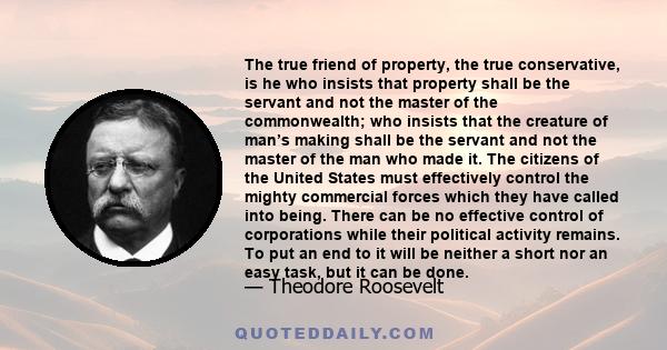 The true friend of property, the true conservative, is he who insists that property shall be the servant and not the master of the commonwealth; who insists that the creature of man’s making shall be the servant and not