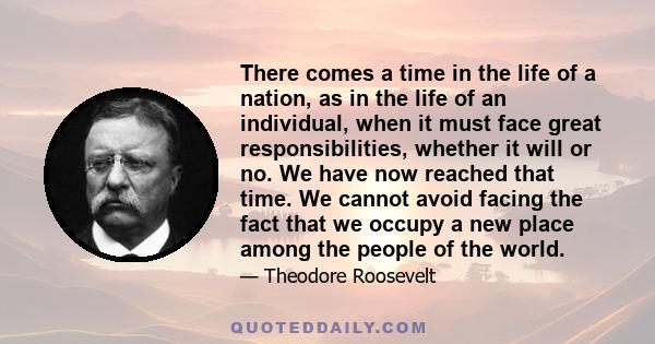 There comes a time in the life of a nation, as in the life of an individual, when it must face great responsibilities, whether it will or no. We have now reached that time. We cannot avoid facing the fact that we occupy
