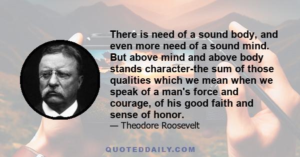 There is need of a sound body, and even more need of a sound mind. But above mind and above body stands character-the sum of those qualities which we mean when we speak of a man's force and courage, of his good faith