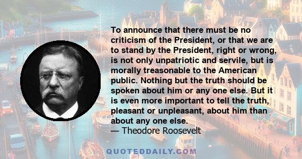 To announce that there must be no criticism of the President, or that we are to stand by the President, right or wrong, is not only unpatriotic and servile, but is morally treasonable to the American public. Nothing but