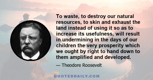 To waste, to destroy our natural resources, to skin and exhaust the land instead of using it so as to increase its usefulness, will result in undermining in the days of our children the very prosperity which we ought by