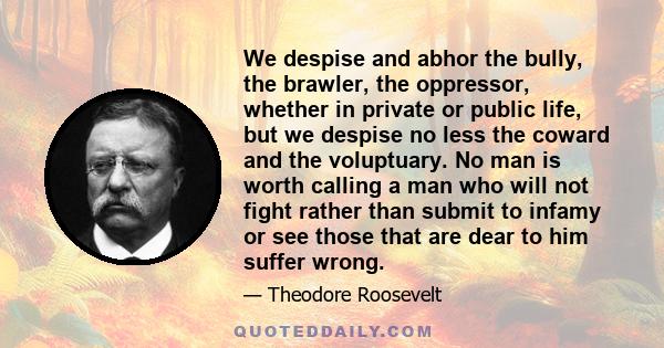 We despise and abhor the bully, the brawler, the oppressor, whether in private or public life, but we despise no less the coward and the voluptuary. No man is worth calling a man who will not fight rather than submit to