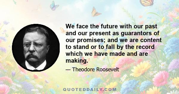 We face the future with our past and our present as guarantors of our promises; and we are content to stand or to fall by the record which we have made and are making.