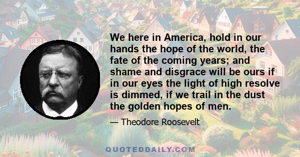 We here in America, hold in our hands the hope of the world, the fate of the coming years; and shame and disgrace will be ours if in our eyes the light of high resolve is dimmed, if we trail in the dust the golden hopes