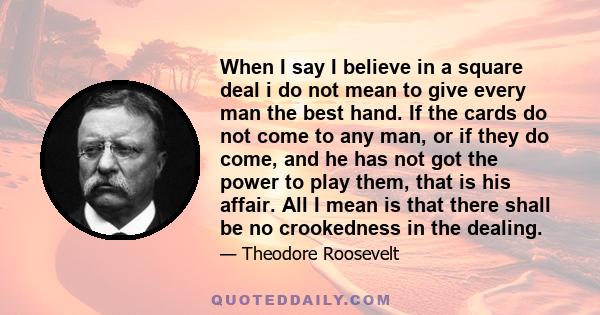 When I say I believe in a square deal i do not mean to give every man the best hand. If the cards do not come to any man, or if they do come, and he has not got the power to play them, that is his affair. All I mean is